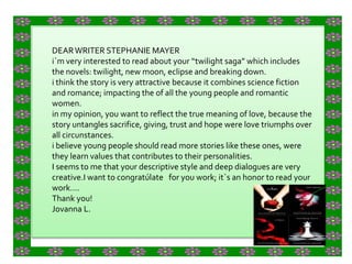 DEAR WRITER STEPHANIE MAYER i`m very interested to read about your “twilight saga” which includes the novels: twilight, new moon, eclipse and breaking down. i think the story is very attractive because it combines science fiction and romance; impacting the of all the young people and romantic women. in my opinion, you want to reflect the true meaning of love, because the story untangles sacrifice, giving, trust and hope were love triumphs over all circunstances. i believe young people should read more stories like these ones, were they learn values that contributes to their personalities. I seems to me that your descriptive style and deep dialogues are very creative.I want to congratúlate   for you work; it`s an honor to read your work…. Thank you! Jovanna L. 