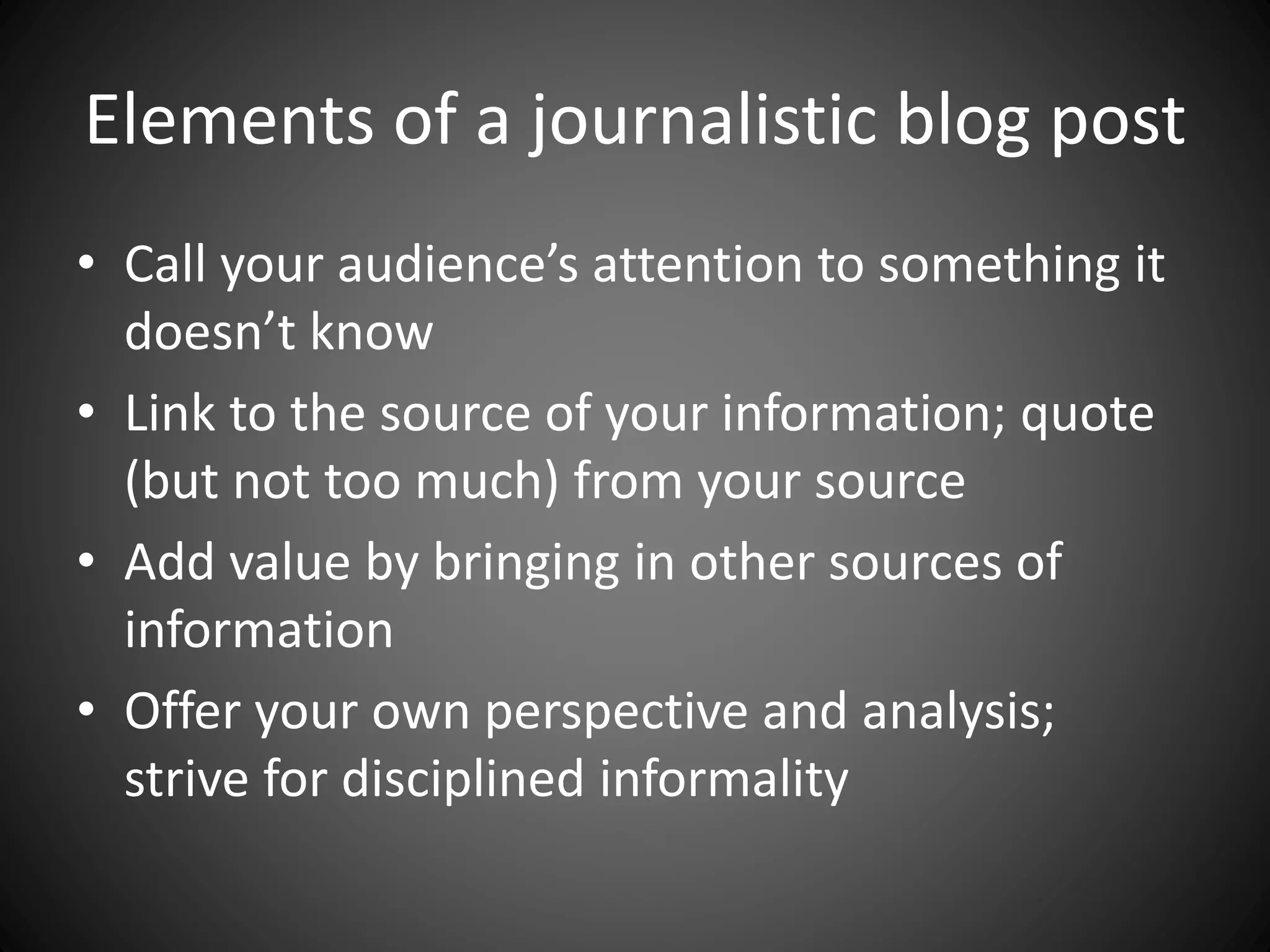 Elements of a journalistic blog post
• Call your audience’s attention to something it
doesn’t know
• Link to the source of your information; quote
(but not too much) from your source
• Add value by bringing in other sources of
information
• Offer your own perspective and analysis;
strive for disciplined informality
 