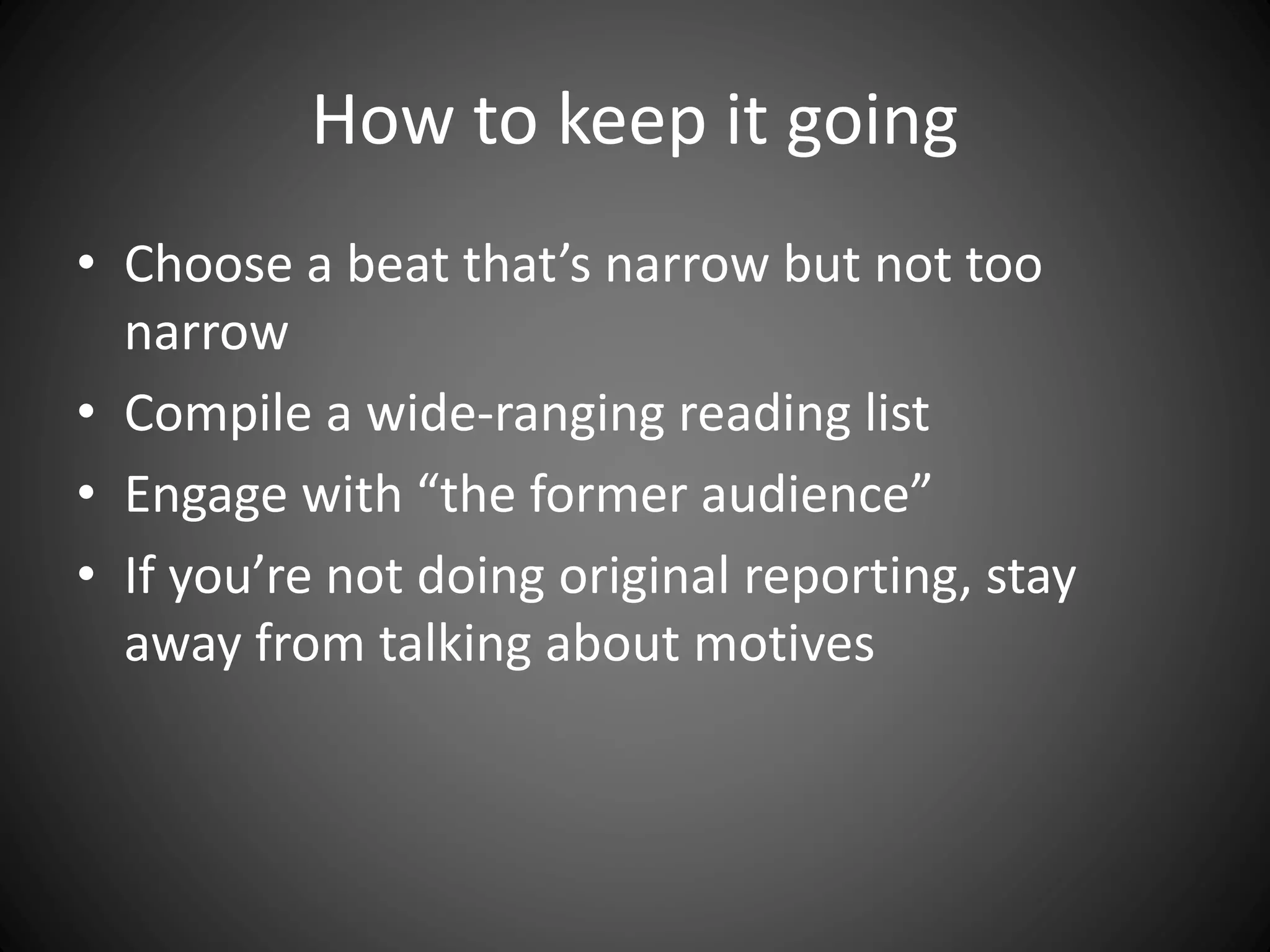 How to keep it going
• Choose a beat that’s narrow but not too
narrow
• Compile a wide-ranging reading list
• Engage with “the former audience”
• If you’re not doing original reporting, stay
away from talking about motives
 