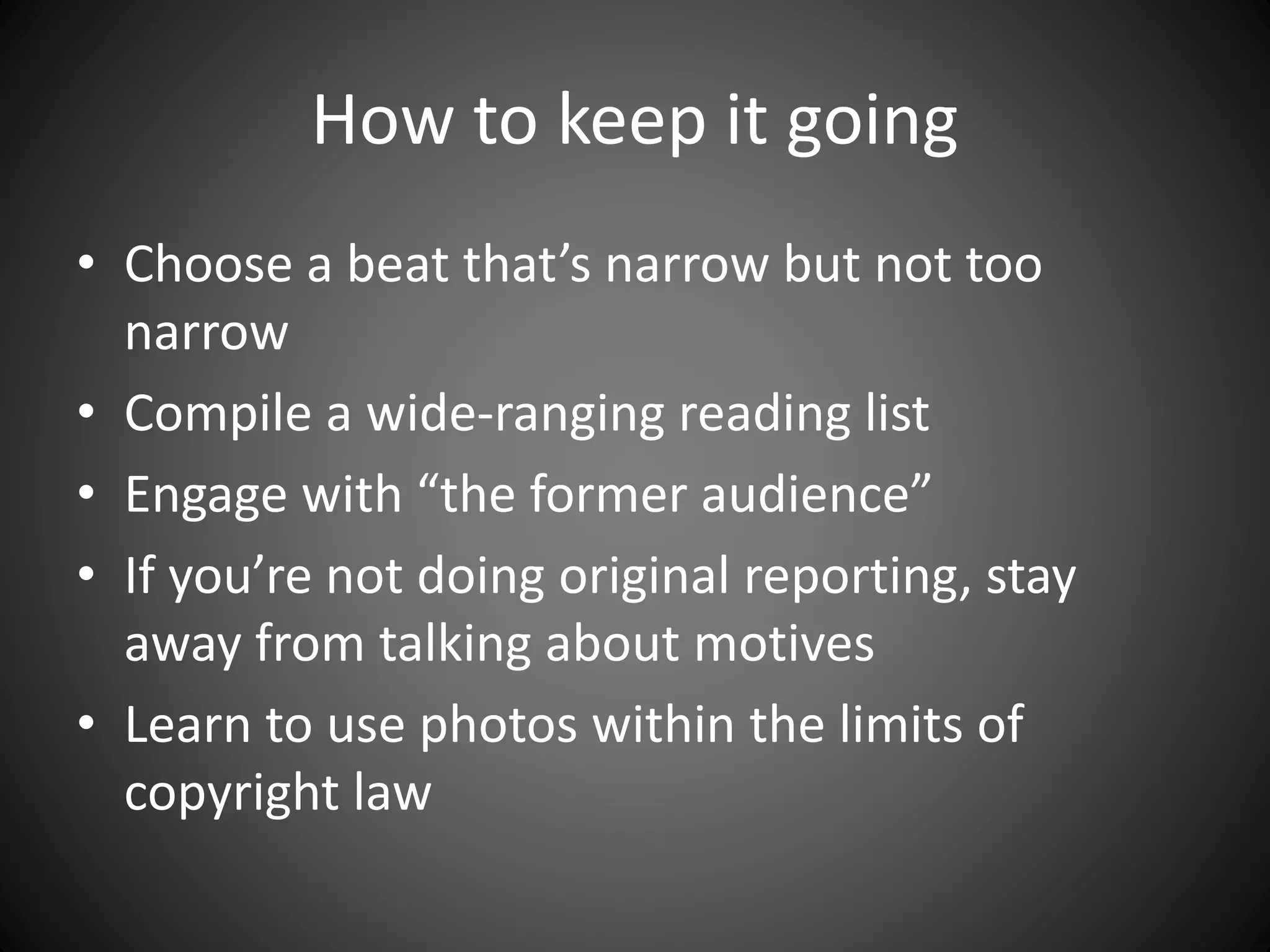 How to keep it going
• Choose a beat that’s narrow but not too
narrow
• Compile a wide-ranging reading list
• Engage with “the former audience”
• If you’re not doing original reporting, stay
away from talking about motives
• Learn to use photos within the limits of
copyright law
 