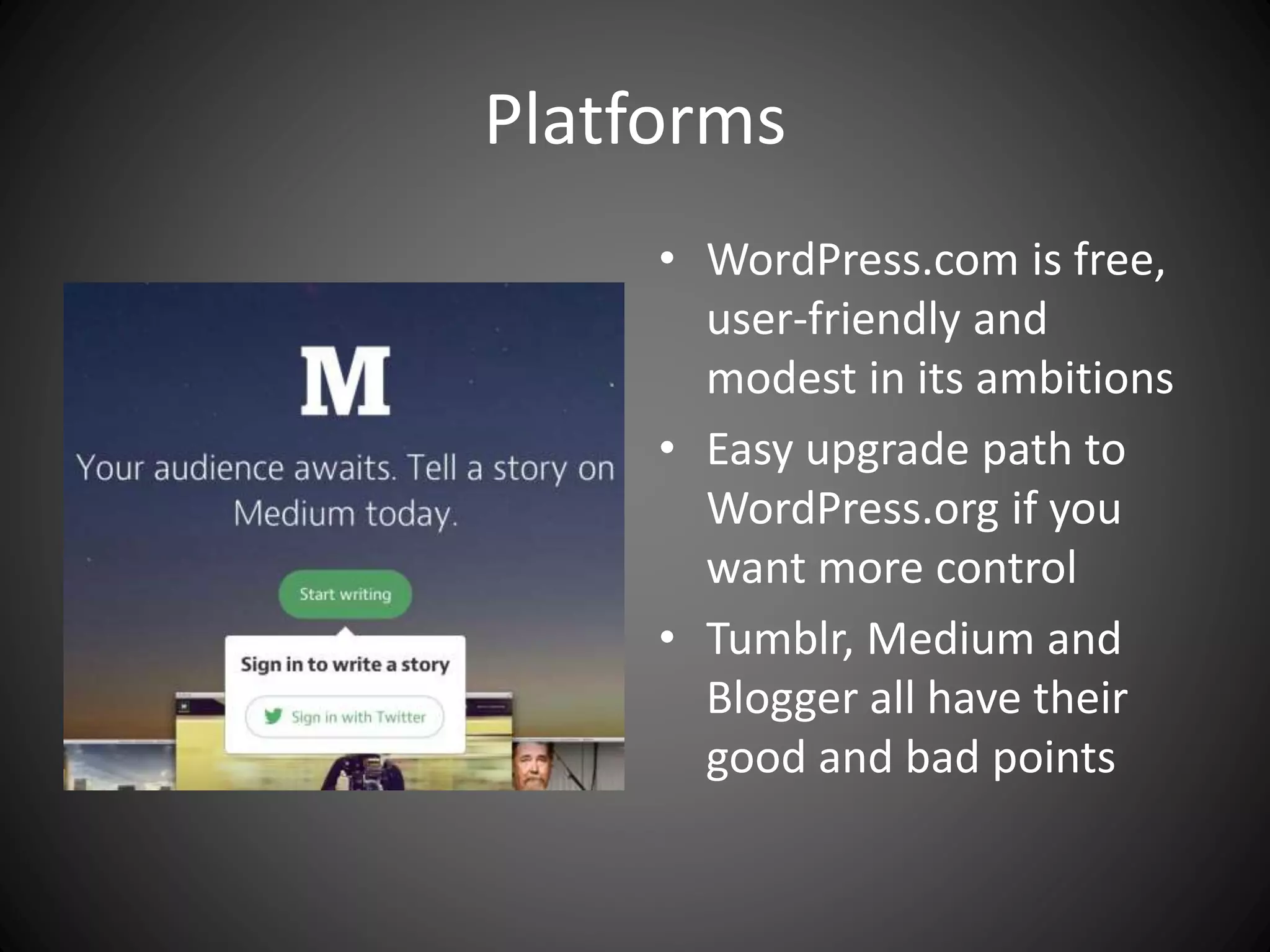 Platforms
• WordPress.com is free,
user-friendly and
modest in its ambitions
• Easy upgrade path to
WordPress.org if you
want more control
• Tumblr, Medium and
Blogger all have their
good and bad points
 