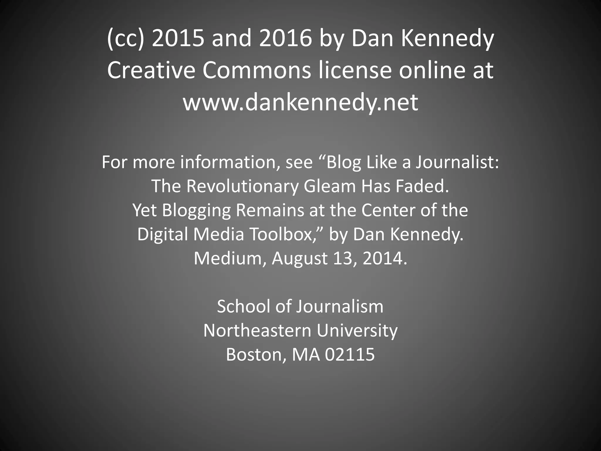 (cc) 2015 and 2016 by Dan Kennedy
Creative Commons license online at
www.dankennedy.net
For more information, see “Blog Like a Journalist:
The Revolutionary Gleam Has Faded.
Yet Blogging Remains at the Center of the
Digital Media Toolbox,” by Dan Kennedy.
Medium, August 13, 2014.
School of Journalism
Northeastern University
Boston, MA 02115
 