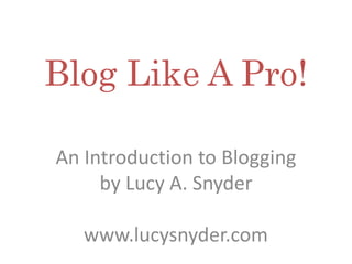 Blog Like A Pro!
An Introduction to Blogging
by Lucy A. Snyder
www.lucysnyder.com
 