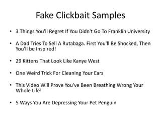 Fake Clickbait Samples
• 3 Things You'll Regret If You Didn't Go To Franklin University
• A Dad Tries To Sell A Rutabaga. First You'll Be Shocked, Then
You'll be Inspired!
• 29 Kittens That Look Like Kanye West
• One Weird Trick For Cleaning Your Ears
• This Video Will Prove You've Been Breathing Wrong Your
Whole Life!
• 5 Ways You Are Depressing Your Pet Penguin
 