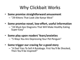 Why Clickbait Works
• Some promise straightforward amusement
– "29 Kittens That Look Like Kanye West"
• Some promise novel, low-effort, useful information
– "24 Must-See Diagrams That Will Make Healthy Eating
Super Easy"
• Some play upon readers' fears/anxieties
– "5 Ways You Are Depressing Your Pet Penguin"
• Some trigger our craving for a good story
– "A Dad Tries To Sell A Rutabaga. First You'll Be Shocked,
Then You'll be Inspired!"
 
