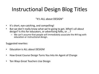 Instructional Design Blog Titles
“It’s ALL about DESIGN”
• It's short, eye-catching, and compelling!
• But we don't really know what we're going to get. What's all about
design? Is this for educators, or advertising folks, or ...?
– We can’t assume that people will immediately associate the #i4 tag with
education or instructional design.
Suggested rewrites:
• Education is ALL about DESIGN!
• How Great Course Design Turns You Into An Agent of Change
• Ten Ways Great Teachers Use Design
 