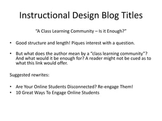 Instructional Design Blog Titles
“A Class Learning Community – Is it Enough?”
• Good structure and length! Piques interest with a question.
• But what does the author mean by a “class learning community”?
And what would it be enough for? A reader might not be cued as to
what this link would offer.
Suggested rewrites:
• Are Your Online Students Disconnected? Re-engage Them!
• 10 Great Ways To Engage Online Students
 