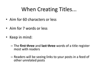 When Creating Titles...
• Aim for 60 characters or less
• Aim for 7 words or less
• Keep in mind:
– The first three and last three words of a title register
most with readers
– Readers will be seeing links to your posts in a feed of
other unrelated posts
 