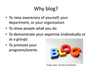 Why blog?
• To raise awareness of yourself, your
department, or your organization
• To show people what you do
• To demonstrate your expertise (individually or
as a group)
• To promote your
programs/events
image credit: Christian Schnettelker
 