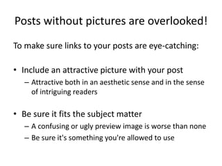 Posts without pictures are overlooked!
To make sure links to your posts are eye-catching:
• Include an attractive picture with your post
– Attractive both in an aesthetic sense and in the sense
of intriguing readers
• Be sure it fits the subject matter
– A confusing or ugly preview image is worse than none
– Be sure it's something you're allowed to use
 