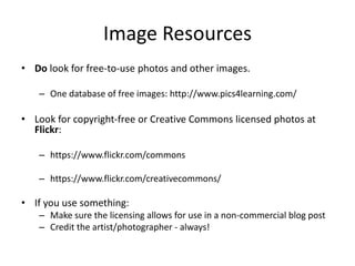 Image Resources
• Do look for free-to-use photos and other images.
– One database of free images: http://www.pics4learning.com/
• Look for copyright-free or Creative Commons licensed photos at
Flickr:
– https://www.flickr.com/commons
– https://www.flickr.com/creativecommons/
• If you use something:
– Make sure the licensing allows for use in a non-commercial blog post
– Credit the artist/photographer - always!
 