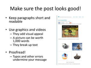 Make sure the post looks good!
• Keep paragraphs short and
readable
• Use graphics and videos
– They add visual appeal
– A picture can be worth
1,000 words
– They break up text
• Proofread!
– Typos and other errors
undermine your message
 