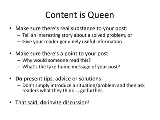 Content is Queen
• Make sure there's real substance to your post:
– Tell an interesting story about a solved problem, or
– Give your reader genuinely useful information
• Make sure there's a point to your post
– Why would someone read this?
– What’s the take-home message of your post?
• Do present tips, advice or solutions
– Don't simply introduce a situation/problem and then ask
readers what they think ... go further.
• That said, do invite discussion!
 