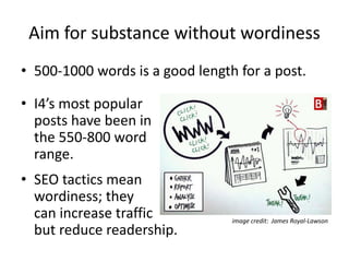 Aim for substance without wordiness
• 500-1000 words is a good length for a post.
• I4’s most popular
posts have been in
the 550-800 word
range.
• SEO tactics mean
wordiness; they
can increase traffic
but reduce readership.
image credit: James Royal-Lawson
 