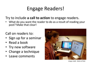 Engage Readers!
Try to include a call to action to engage readers.
• What do you want the reader to do as a result of reading your
post? Make that clear!
Call on readers to:
• Sign up for a seminar
• Read a book
• Try new software
• Change a technique
• Leave comments
image credit: Katie at Flickr
 
