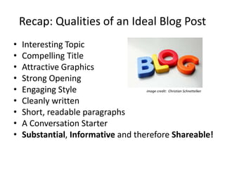 Recap: Qualities of an Ideal Blog Post
• Interesting Topic
• Compelling Title
• Attractive Graphics
• Strong Opening
• Engaging Style
• Cleanly written
• Short, readable paragraphs
• A Conversation Starter
• Substantial, Informative and therefore Shareable!
image credit: Christian Schnettelker
 