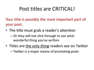 Post titles are CRITICAL!
Your title is possibly the most important part of
your post.
• The title must grab a reader's attention
– Or they will not click through to see what
wonderful thing you've written
• Titles are the only thing readers see on Twitter
– Twitter is a major means of promoting posts
 