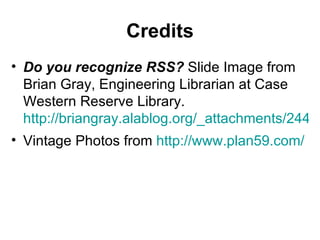 Credits Do you recognize RSS?  Slide Image from Brian Gray, Engineering Librarian at Case Western Reserve Library.  http://briangray.alablog.org/_attachments/2446127/Web2_NORASIST_OCT_2006_Presentation.pdf Vintage Photos from  http://www.plan59.com/ 