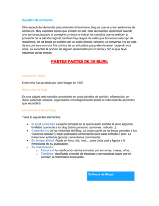 Cuestión de confianza
Otro aspecto fundamental para entender el fenómeno blog es que se crean relaciones de
confianza. Hay aspectos éticos que inciden en ello: citar las fuentes, reconocer cuando
uno se ha equivocado al corregirle un lector e indicar los cambios que se realicen a
posteriori de la edición original; también hay rasgos de estilo que favorecen este tipo de
relaciones, en los blogs se escribe con un estilo directo, cercano, se conversa. No se trata
de encontrarse con una fría crónica de un articulista que preferiría estar haciendo otra
cosa, es escuchar la opinión de alguien apasionado por un tema y con el que llevo
hablando varios meses.
PARTES PARTES DE UN BLOG:
El término "blog"
El término fue acuñado por Jorn Barger en 1997
Definición de blog
Es una página web sencilla consistente en unos párrafos de opinión, información, un
diario personal, enlaces, organizados cronológicamente desde el más reciente al primero
que se publicó.
La estructura de un blog
Tiene lo siguientes elementos:
El post o entrada: La parte principal en la que le autor escribe el texto según la
finalidad que le de a su blog (diario personal, opiniones, noticias...).
Comentarios de los visitantes del Blog. La mayor parte de los blogs permiten a los
visitantes realizar y dejar publicados comentarios para cada entrada o post. La
interacción entradas (posts)- comentarios (comments).
Su temporalidad. Fijada en hora, día, mes.... para cada post y ligada a la
inmediatez de su publicación.
Su clasificación:
o Temporal: la clasificación de las entradas por semanas, meses, años...
o Temática: clasificada a través de etiquetas y por palabras clave que se
asimilen a potenciales búsquedas.
Software de Blogs:
 