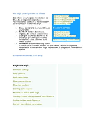 Los blogs y la blogoesfera: los enlaces
Los enlaces son un aspecto importante en los
blogs. En la blogoesfera se producen
"conversaciones" facilitando la "referenciación"
de la información en diferentes blogs.
Enlace permanente (permanent link), es
un una "URL"
Trackback (también denominado
pingback). Es como un enlace inverso.
El Blogroll es una lista de enlaces de
otros blogs que un blogger encuentra
interesantes y útiles, Es similar a una
lista de favoritos.
Sindicación. El software del blog facilita
la sindicación de titulares o entradas vía RSS o Atom. La sindicación permite
integrar estos titulares en otros blogs, páginas webs, o agregadores y lectores muy
diversos.
.
Contenidos multimedia en los blogs
· http://wordpress.org/
· http://www.sixapart.com/typepad/
· http://www.blogger.com/start
· http://radio.userland.com/
· http://www.bblog.com/
Blog search services:
· http://technorati.com/
· http://www.gnosh.org/
· http://blogsearch.google.com/
·
http://www.weblogs.com/about.html
Blogs sobre Blogs:
El éxito de los Blogs
Blogs y música
Blogs de escritores
Blogs: nuevos sistemas
Blogs más populares
Los blogs como negocio
Microsoft y la libertad de los blogs
Los blogs políticos más populares en Estados Unidos
Ranking de blogs según Blogrunner
Internet y los medios de comunicación
 