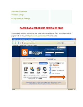 El impacto de los blogs
Periódicos y blogs
La popularidad de los blogs
PASOS PARA CREAR UNA CUENTA EN BLOG
Primero es lo primero. Asi que hay que crear una cuenta blogger. Para ello entramos en la
pagina web de blogger: https://www.blogger.com/start Veremos esto:
 