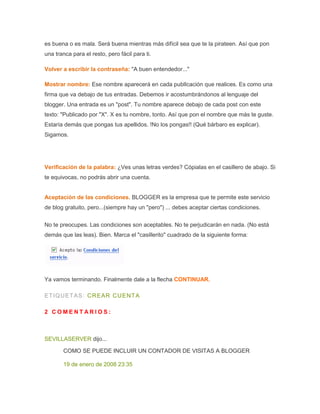 es buena o es mala. Será buena mientras más difícil sea que te la pirateen. Así que pon
una tranca para el resto, pero fácil para ti.
Volver a escribir la contraseña: "A buen entendedor..."
Mostrar nombre: Ese nombre aparecerá en cada publIcación que realices. Es como una
firma que va debajo de tus entradas. Debemos ir acostumbrándonos al lenguaje del
blogger. Una entrada es un "post". Tu nombre aparece debajo de cada post con este
texto: "Publicado por "X". X es tu nombre, tonto. Así que pon el nombre que más te guste.
Estaría demás que pongas tus apellidos. !No los pongas!! (Qué bárbaro es explicar).
Sigamos.
Verificación de la palabra: ¿Ves unas letras verdes? Cópialas en el casillero de abajo. Si
te equivocas, no podrás abrir una cuenta.
Aceptación de las condiciones. BLOGGER es la empresa que te permite este servicio
de blog gratuito, pero...(siempre hay un "pero") ... debes aceptar ciertas condiciones.
No te preocupes. Las condiciones son aceptables. No te perjudicarán en nada. (No está
demás que las leas). Bien. Marca el "casillerito" cuadrado de la siguiente forma:
Ya vamos terminando. Finalmente dale a la flecha CONTINUAR.
ETIQUETAS: CREAR CUENTA
2 C O M E N T A R I O S :
SEVILLASERVER dijo...
COMO SE PUEDE INCLUIR UN CONTADOR DE VISITAS A BLOGGER
19 de enero de 2008 23:35
 