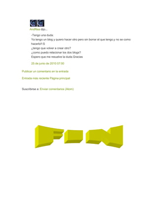 AndRea dijo...
-Tengo una duda:
Ya tengo un blog y quiero hacer otro pero sin borrar el que tengo,y no se como
hacerlo!!:S
¿tengo que volver a crear otro?
¿como puedo relacionar los dos blogs?
Espero que me resuelve la duda.Gracias
25 de junio de 2010 07:00
Publicar un comentario en la entrada
Entrada más reciente Página principal
Suscribirse a: Enviar comentarios (Atom)
 
