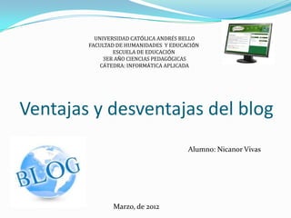 UNIVERSIDAD CATÓLICA ANDRÉS BELLO
        FACULTAD DE HUMANIDADES Y EDUCACIÓN
                ESCUELA DE EDUCACIÓN
             3ER AÑO CIENCIAS PEDAGÓGICAS
            CÁTEDRA: INFORMÁTICA APLICADA




Ventajas y desventajas del blog
                                       Alumno: Nicanor Vivas




               Marzo, de 2012
 