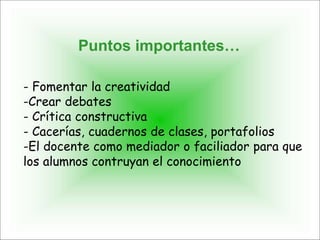 - Fomentar la creatividad
-Crear debates
- Crítica constructiva
- Cacerías, cuadernos de clases, portafolios
-El docente como mediador o faciliador para que
los alumnos contruyan el conocimiento
Puntos importantes…
 