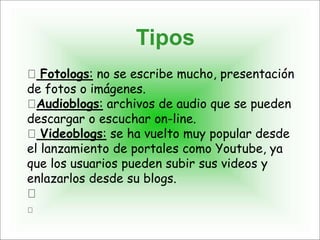 Tipos
Fotologs: no se escribe mucho, presentación
de fotos o imágenes.
Audioblogs: archivos de audio que se pueden
descargar o escuchar on-line.
Videoblogs: se ha vuelto muy popular desde
el lanzamiento de portales como Youtube, ya
que los usuarios pueden subir sus videos y
enlazarlos desde su blogs.
 