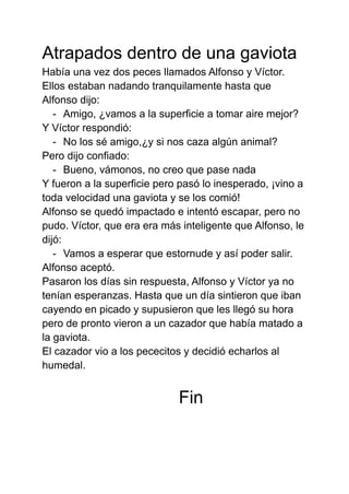 Atrapados dentro de una gaviota
Había una vez dos peces llamados Alfonso y Víctor.
Ellos estaban nadando tranquilamente ha...