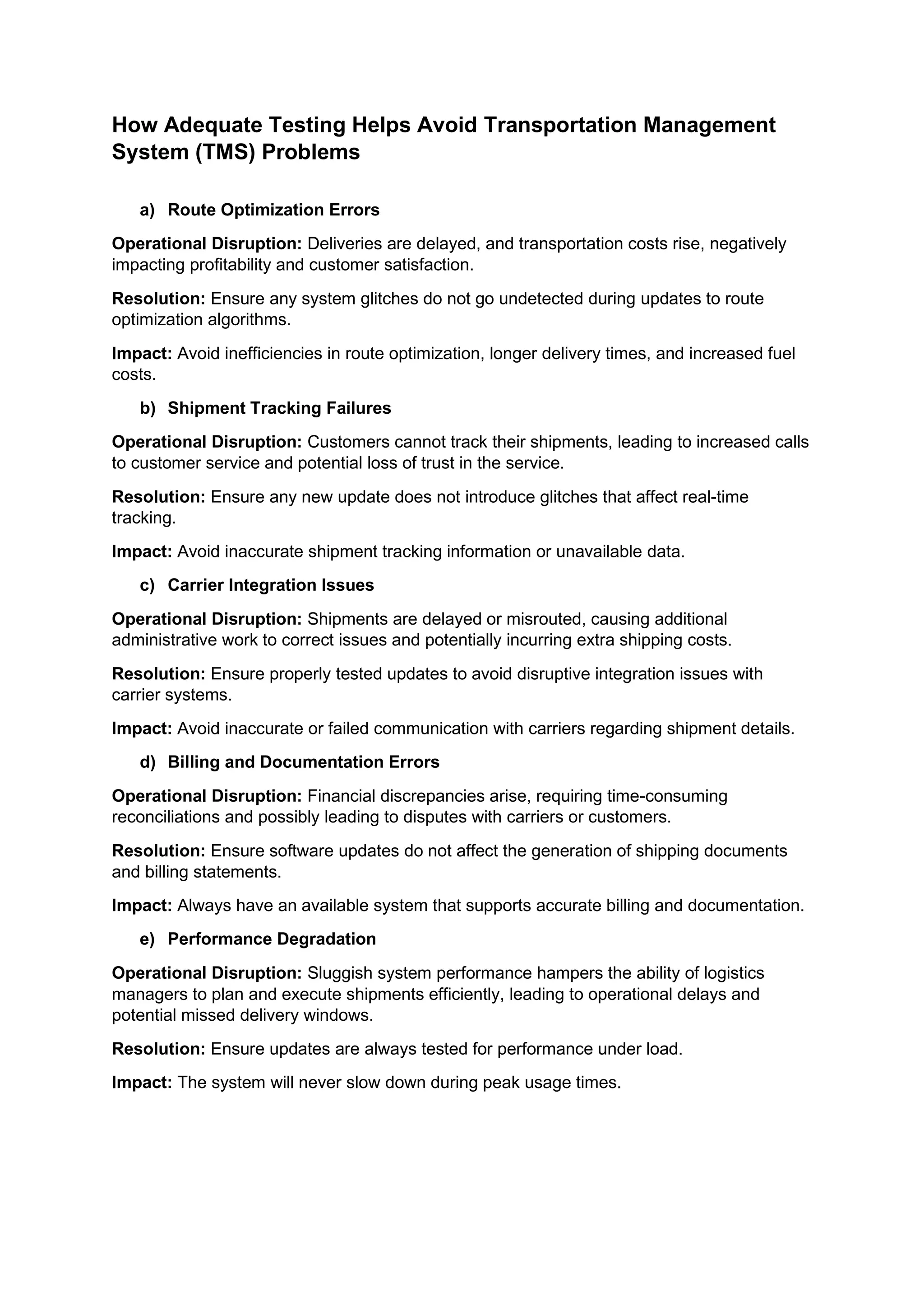 How Adequate Testing Helps Avoid Transportation Management
System (TMS) Problems
a) Route Optimization Errors
Operational Disruption: Deliveries are delayed, and transportation costs rise, negatively
impacting profitability and customer satisfaction.
Resolution: Ensure any system glitches do not go undetected during updates to route
optimization algorithms.
Impact: Avoid inefficiencies in route optimization, longer delivery times, and increased fuel
costs.
b) Shipment Tracking Failures
Operational Disruption: Customers cannot track their shipments, leading to increased calls
to customer service and potential loss of trust in the service.
Resolution: Ensure any new update does not introduce glitches that affect real-time
tracking.
Impact: Avoid inaccurate shipment tracking information or unavailable data.
c) Carrier Integration Issues
Operational Disruption: Shipments are delayed or misrouted, causing additional
administrative work to correct issues and potentially incurring extra shipping costs.
Resolution: Ensure properly tested updates to avoid disruptive integration issues with
carrier systems.
Impact: Avoid inaccurate or failed communication with carriers regarding shipment details.
d) Billing and Documentation Errors
Operational Disruption: Financial discrepancies arise, requiring time-consuming
reconciliations and possibly leading to disputes with carriers or customers.
Resolution: Ensure software updates do not affect the generation of shipping documents
and billing statements.
Impact: Always have an available system that supports accurate billing and documentation.
e) Performance Degradation
Operational Disruption: Sluggish system performance hampers the ability of logistics
managers to plan and execute shipments efficiently, leading to operational delays and
potential missed delivery windows.
Resolution: Ensure updates are always tested for performance under load.
Impact: The system will never slow down during peak usage times.
 