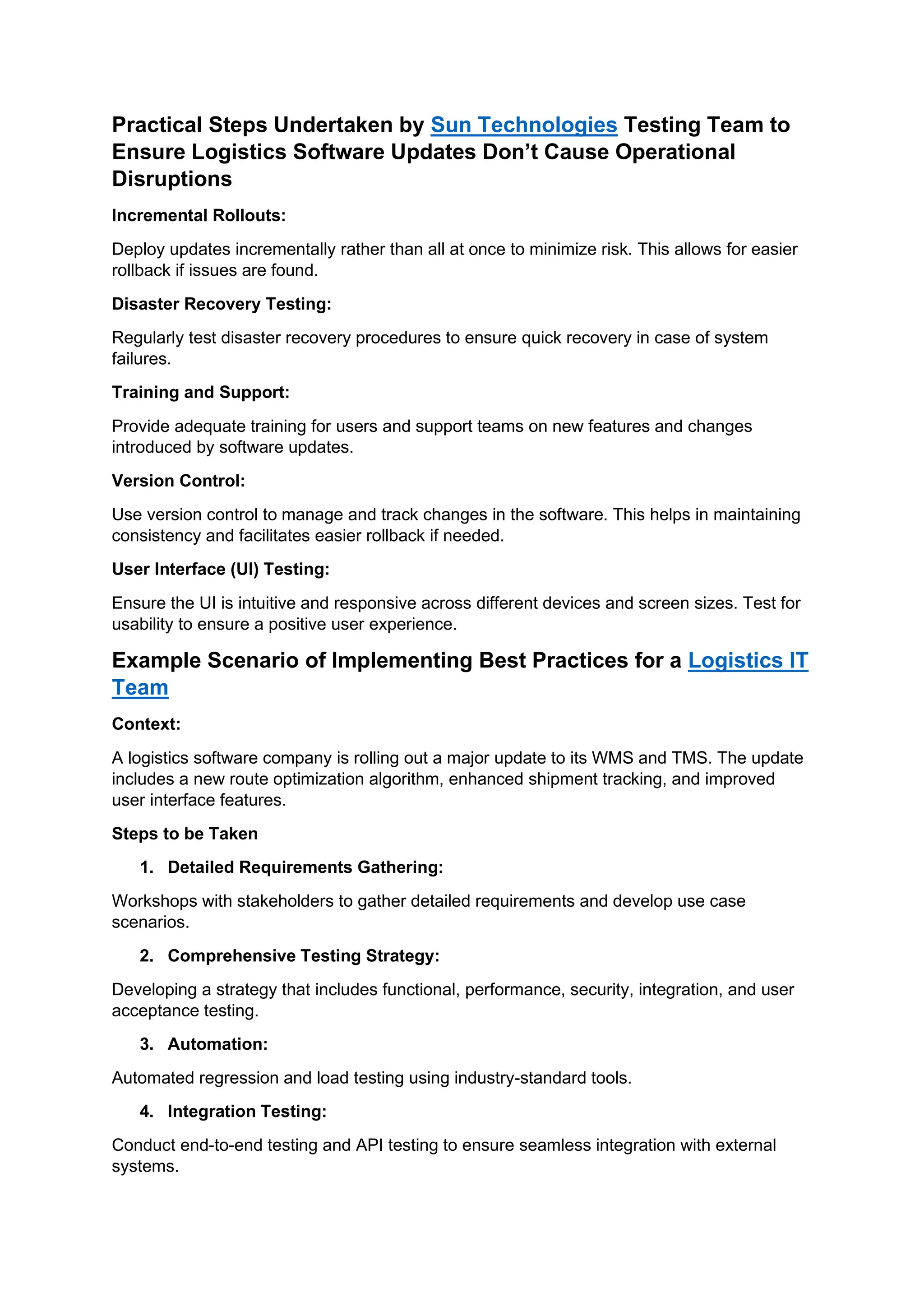 Practical Steps Undertaken by Sun Technologies Testing Team to
Ensure Logistics Software Updates Don’t Cause Operational
Disruptions
Incremental Rollouts:
Deploy updates incrementally rather than all at once to minimize risk. This allows for easier
rollback if issues are found.
Disaster Recovery Testing:
Regularly test disaster recovery procedures to ensure quick recovery in case of system
failures.
Training and Support:
Provide adequate training for users and support teams on new features and changes
introduced by software updates.
Version Control:
Use version control to manage and track changes in the software. This helps in maintaining
consistency and facilitates easier rollback if needed.
User Interface (UI) Testing:
Ensure the UI is intuitive and responsive across different devices and screen sizes. Test for
usability to ensure a positive user experience.
Example Scenario of Implementing Best Practices for a Logistics IT
Team
Context:
A logistics software company is rolling out a major update to its WMS and TMS. The update
includes a new route optimization algorithm, enhanced shipment tracking, and improved
user interface features.
Steps to be Taken
1. Detailed Requirements Gathering:
Workshops with stakeholders to gather detailed requirements and develop use case
scenarios.
2. Comprehensive Testing Strategy:
Developing a strategy that includes functional, performance, security, integration, and user
acceptance testing.
3. Automation:
Automated regression and load testing using industry-standard tools.
4. Integration Testing:
Conduct end-to-end testing and API testing to ensure seamless integration with external
systems.
 