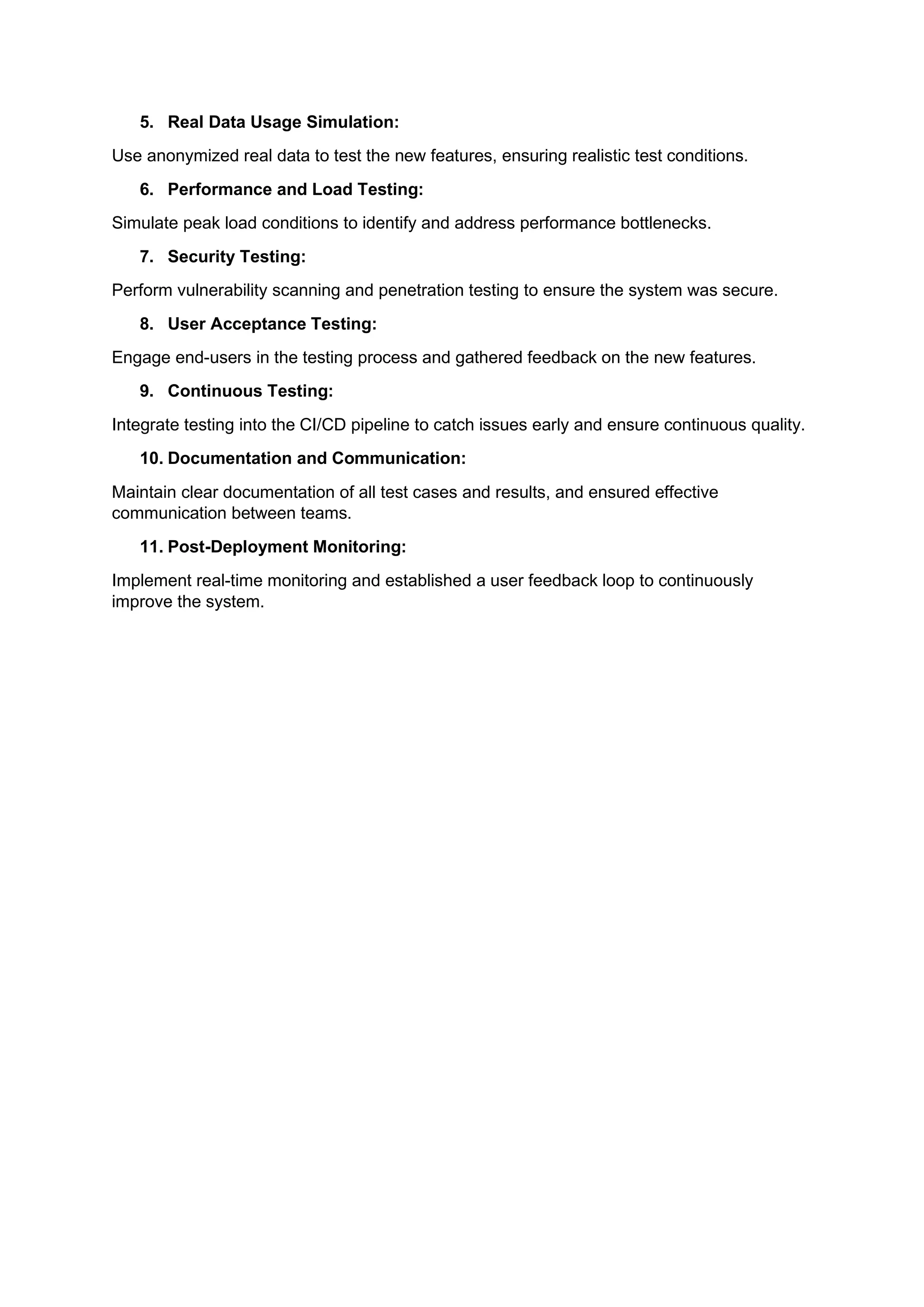 5. Real Data Usage Simulation:
Use anonymized real data to test the new features, ensuring realistic test conditions.
6. Performance and Load Testing:
Simulate peak load conditions to identify and address performance bottlenecks.
7. Security Testing:
Perform vulnerability scanning and penetration testing to ensure the system was secure.
8. User Acceptance Testing:
Engage end-users in the testing process and gathered feedback on the new features.
9. Continuous Testing:
Integrate testing into the CI/CD pipeline to catch issues early and ensure continuous quality.
10. Documentation and Communication:
Maintain clear documentation of all test cases and results, and ensured effective
communication between teams.
11. Post-Deployment Monitoring:
Implement real-time monitoring and established a user feedback loop to continuously
improve the system.
 