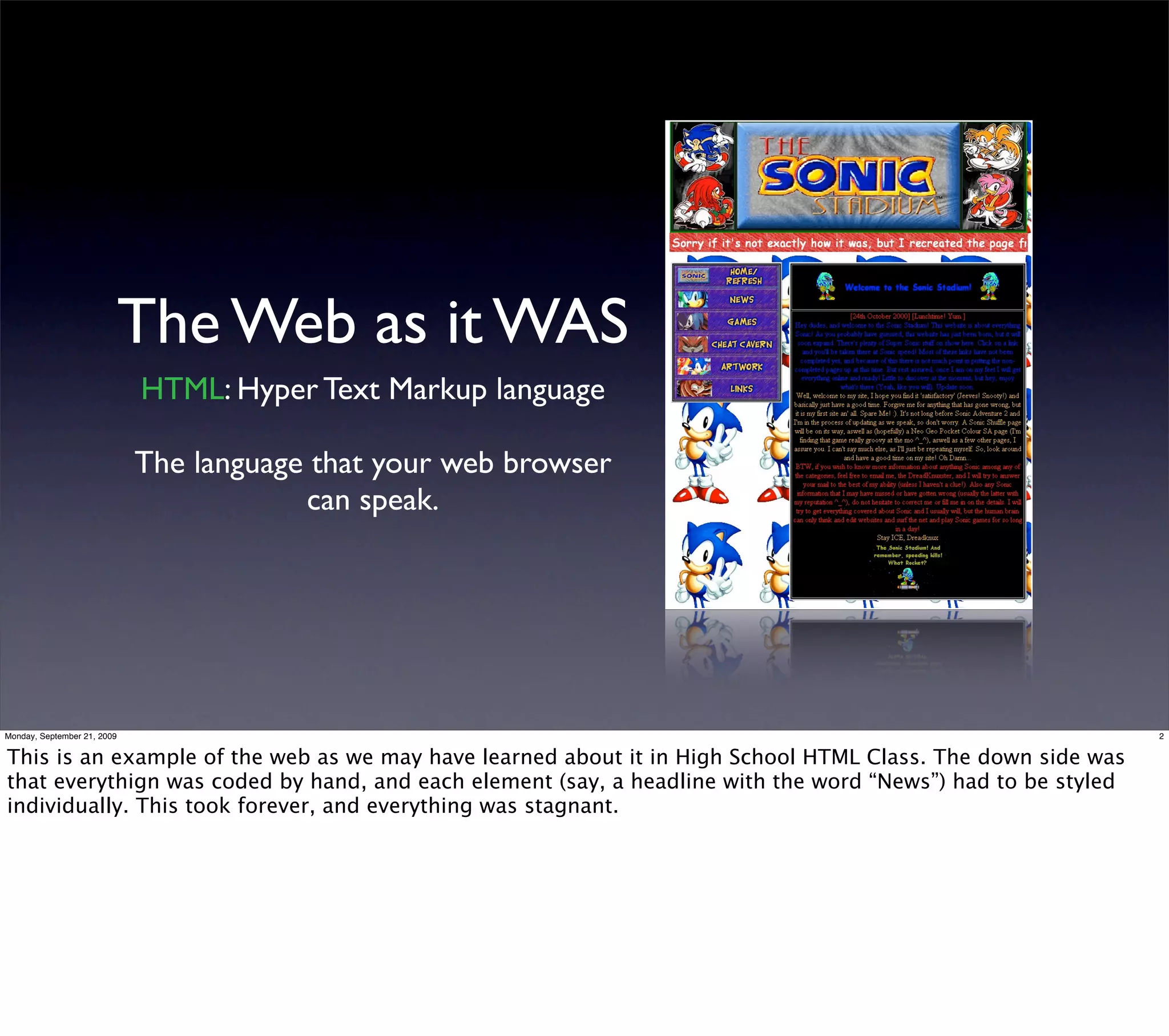 The Web as it WAS
                             HTML: Hyper Text Markup language

                             The language that your web browser
                                         can speak.




Monday, September 21, 2009                                                                                    2


This is an example of the web as we may have learned about it in High School HTML Class. The down side was
that everythign was coded by hand, and each element (say, a headline with the word “News”) had to be styled
individually. This took forever, and everything was stagnant.
 