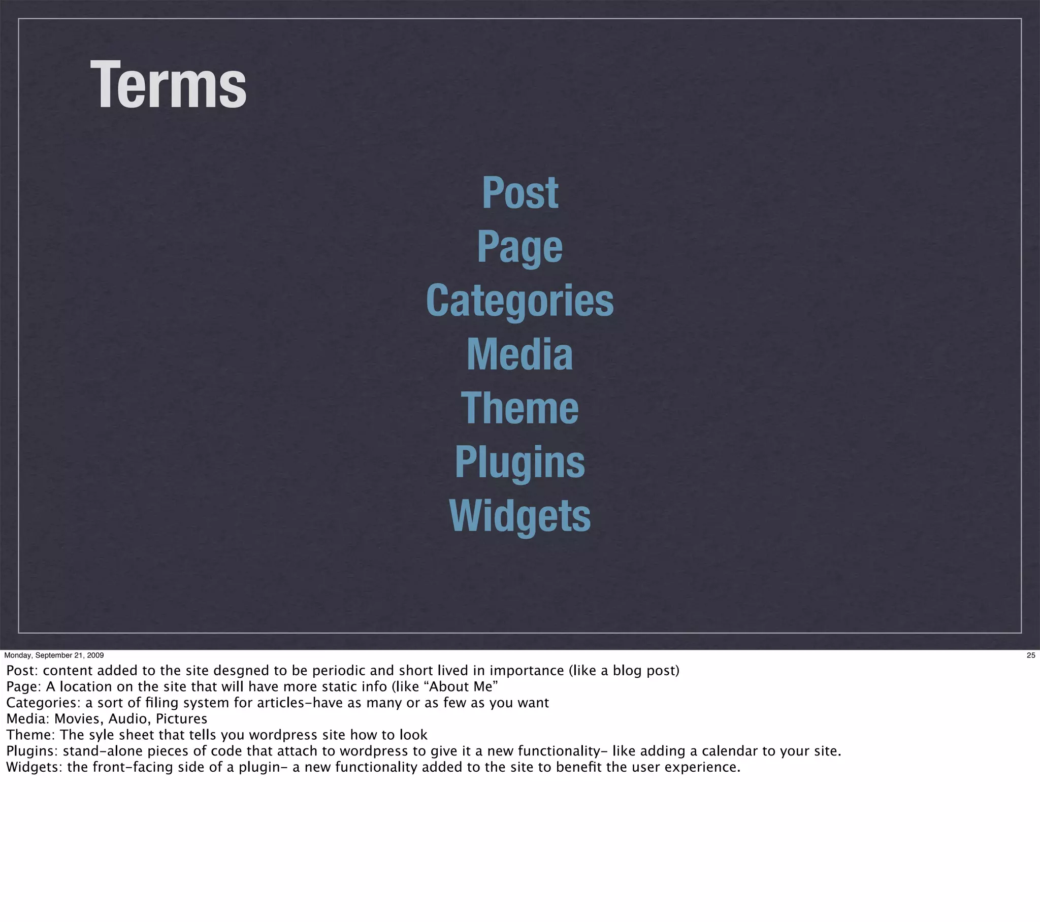 Terms
                                                                   Post
                                                                   Page
                                                                Categories
                                                                  Media
                                                                  Theme
                                                                 Plugins
                                                                 Widgets

Monday, September 21, 2009                                                                                                          25

Post: content added to the site desgned to be periodic and short lived in importance (like a blog post)
Page: A location on the site that will have more static info (like “About Me”
Categories: a sort of ﬁling system for articles-have as many or as few as you want
Media: Movies, Audio, Pictures
Theme: The syle sheet that tells you wordpress site how to look
Plugins: stand-alone pieces of code that attach to wordpress to give it a new functionality- like adding a calendar to your site.
Widgets: the front-facing side of a plugin- a new functionality added to the site to beneﬁt the user experience.
 