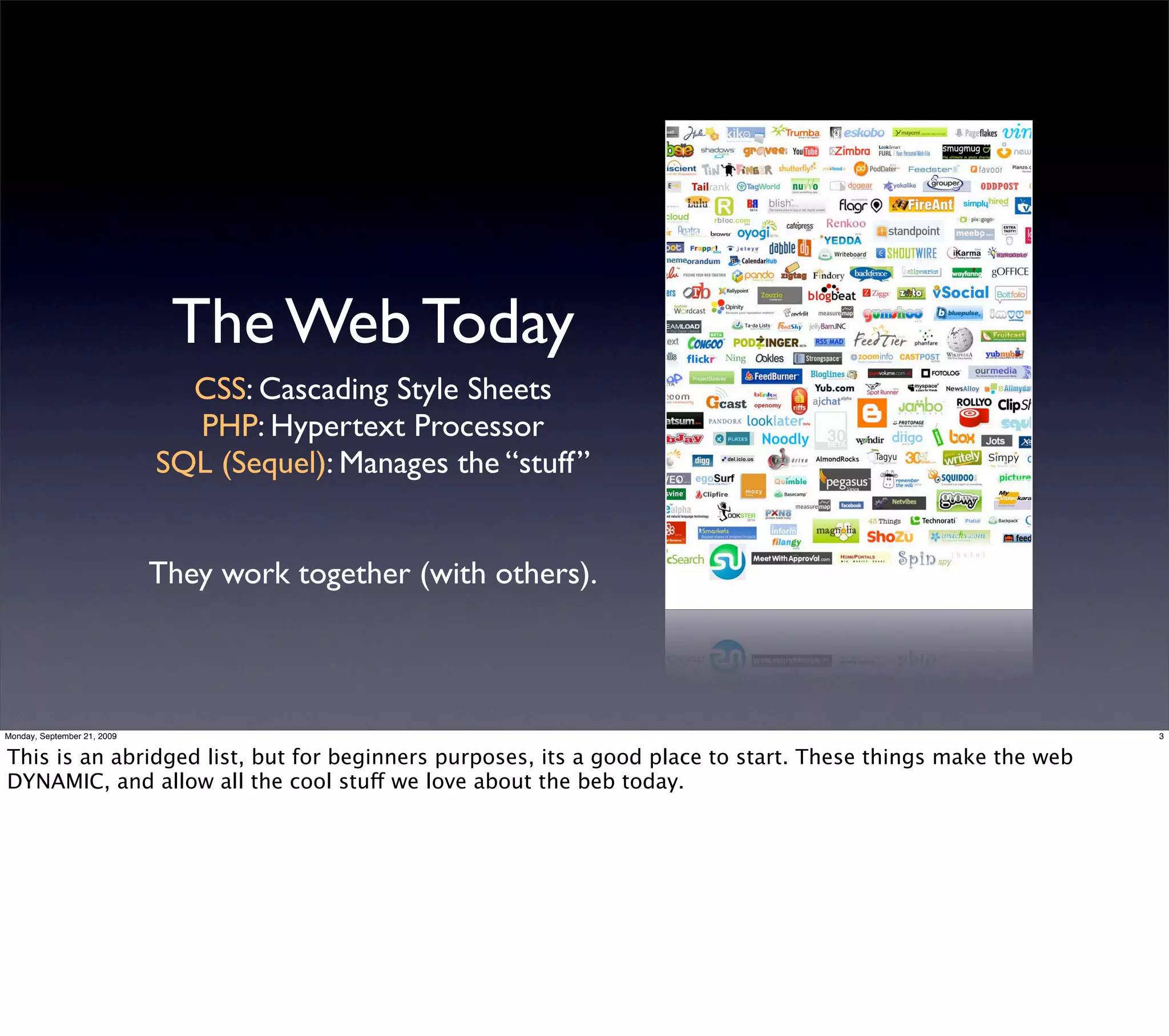 The Web Today
                               CSS: Cascading Style Sheets
                               PHP: Hypertext Processor
                             SQL (Sequel): Manages the “stuff”


                             They work together (with others).



Monday, September 21, 2009                                                                                   3


This is an abridged list, but for beginners purposes, its a good place to start. These things make the web
DYNAMIC, and allow all the cool stuff we love about the beb today.
 