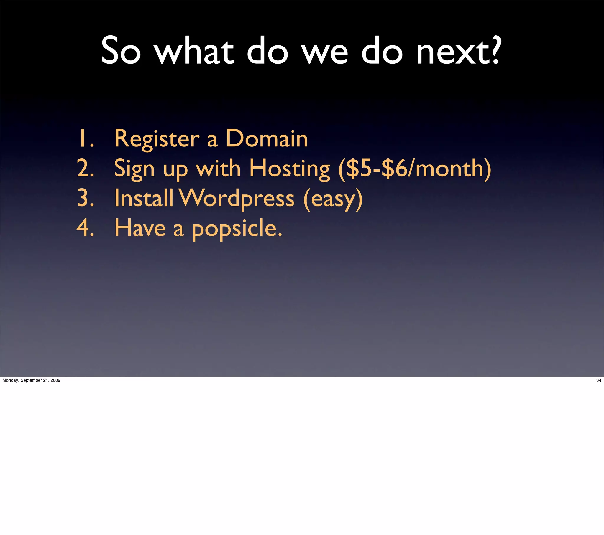 So what do we do next?

                             1.   Register a Domain
                             2.   Sign up with Hosting ($5-$6/month)
                             3.   Install Wordpress (easy)
                             4.   Have a popsicle.




Monday, September 21, 2009                                             34
 