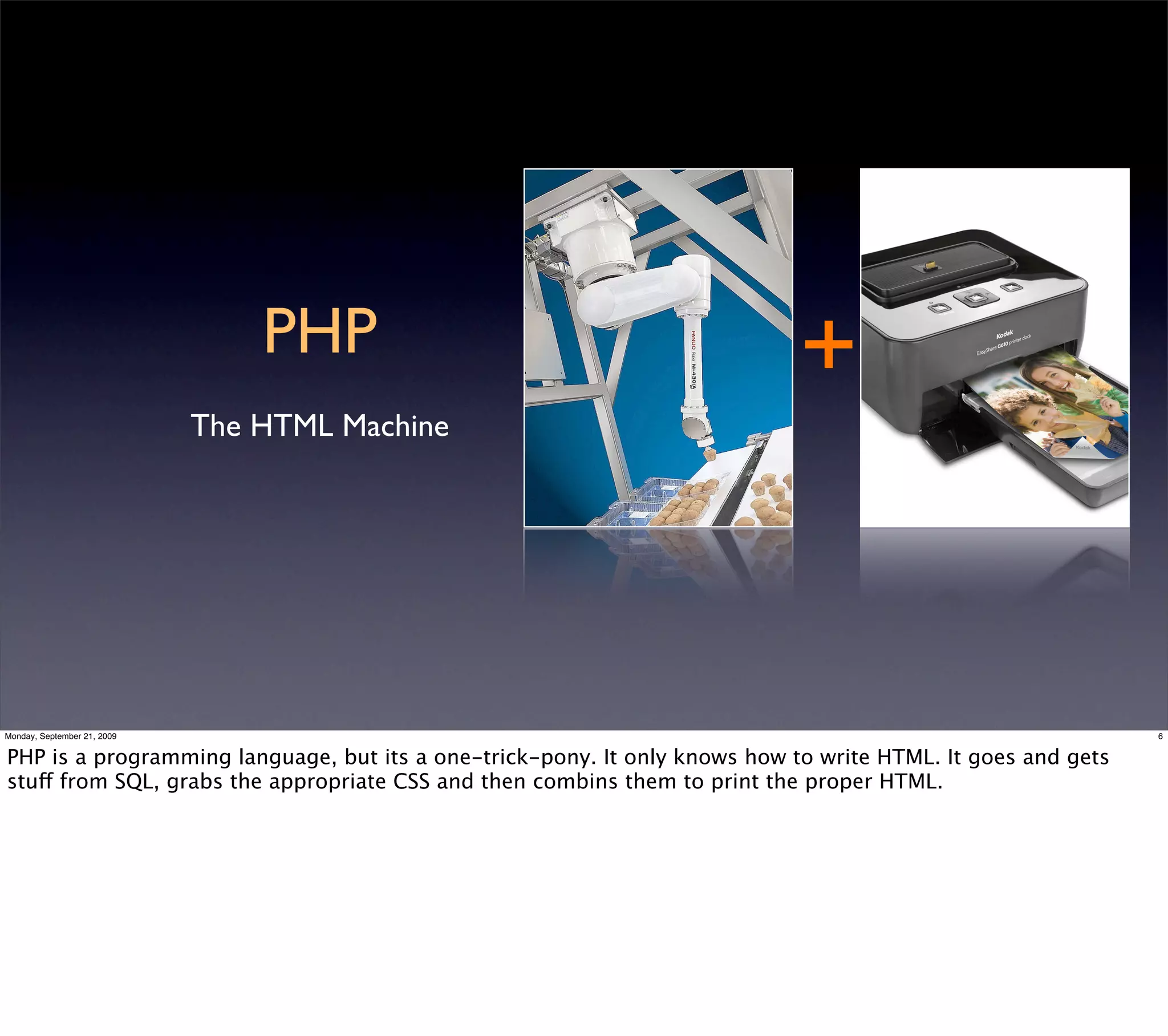 PHP                                        +
                             The HTML Machine




Monday, September 21, 2009                                                                                   6


PHP is a programming language, but its a one-trick-pony. It only knows how to write HTML. It goes and gets
stuff from SQL, grabs the appropriate CSS and then combins them to print the proper HTML.
 
