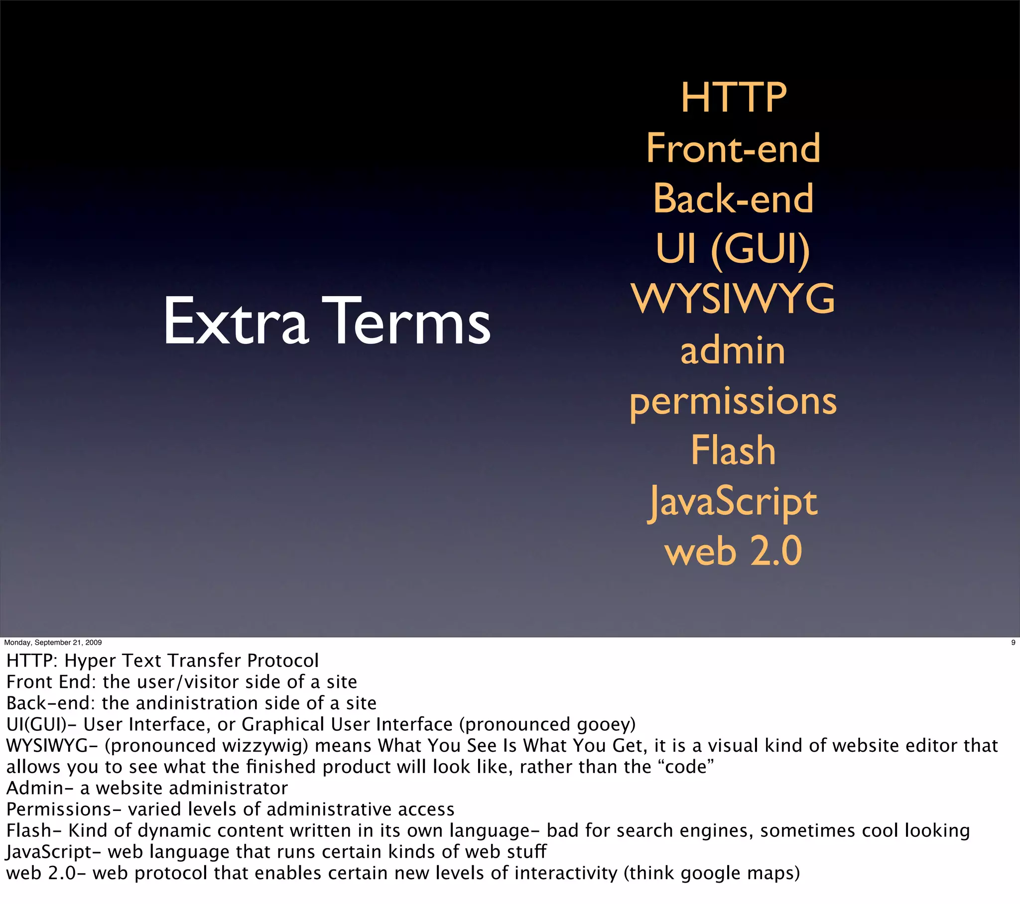 HTTP
                                                                     Front-end
                                                                     Back-end
                                                                      UI (GUI)
                                                                    WYSIWYG
                             Extra Terms                               admin
                                                                    permissions
                                                                        Flash
                                                                     JavaScript
                                                                      web 2.0
Monday, September 21, 2009                                                                                      9


HTTP: Hyper Text Transfer Protocol
Front End: the user/visitor side of a site
Back-end: the andinistration side of a site
UI(GUI)- User Interface, or Graphical User Interface (pronounced gooey)
WYSIWYG- (pronounced wizzywig) means What You See Is What You Get, it is a visual kind of website editor that
allows you to see what the ﬁnished product will look like, rather than the “code”
Admin- a website administrator
Permissions- varied levels of administrative access
Flash- Kind of dynamic content written in its own language- bad for search engines, sometimes cool looking
JavaScript- web language that runs certain kinds of web stuff
web 2.0- web protocol that enables certain new levels of interactivity (think google maps)
 