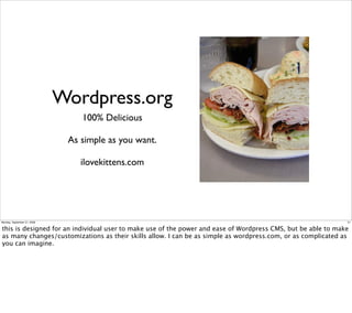 Wordpress.org
                                 100% Delicious

                              As simple as you want.

                                 ilovekittens.com




Monday, September 21, 2009                                                                                    21


this is designed for an individual user to make use of the power and ease of Wordpress CMS, but be able to make
as many changes/customizations as their skills allow. I can be as simple as wordpress.com, or as complicated as
you can imagine.
 