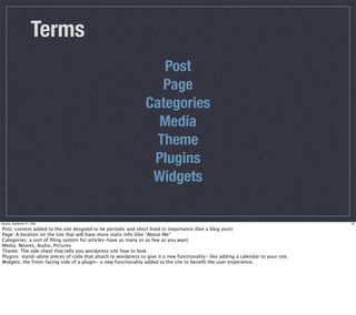 Terms
                                                                   Post
                                                                   Page
                                                                Categories
                                                                  Media
                                                                  Theme
                                                                 Plugins
                                                                 Widgets

Monday, September 21, 2009                                                                                                          25

Post: content added to the site desgned to be periodic and short lived in importance (like a blog post)
Page: A location on the site that will have more static info (like “About Me”
Categories: a sort of ﬁling system for articles-have as many or as few as you want
Media: Movies, Audio, Pictures
Theme: The syle sheet that tells you wordpress site how to look
Plugins: stand-alone pieces of code that attach to wordpress to give it a new functionality- like adding a calendar to your site.
Widgets: the front-facing side of a plugin- a new functionality added to the site to beneﬁt the user experience.
 