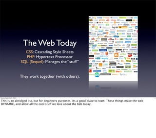 The Web Today
                               CSS: Cascading Style Sheets
                               PHP: Hypertext Processor
                             SQL (Sequel): Manages the “stuff”


                             They work together (with others).



Monday, September 21, 2009                                                                                   3


This is an abridged list, but for beginners purposes, its a good place to start. These things make the web
DYNAMIC, and allow all the cool stuff we love about the beb today.
 