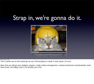 Strap in, we’re gonna do it.




Monday, September 21, 2009                                                                                    35


This is where we (in the meeting) set up a full wordpress install. It took about 10 mins.

Next time we will go over widgets, plugins, multi-media management, content production and developer tools.
Stay tuned. next Blog-Luck is on Sunday, Jan 27th.
 