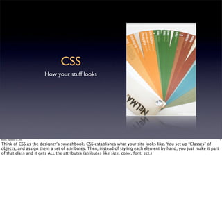 CSS
                             How your stuff looks




Monday, September 21, 2009                                                                                           4


Think of CSS as the designer’s swatchbook. CSS establishes what your site looks like. You set up “Classes” of
objects, and assign them a set of attributes. Then, instead of styling each element by hand, you just make it part
of that class and it gets ALL the attributes (atributes like size, color, font, ect.)
 