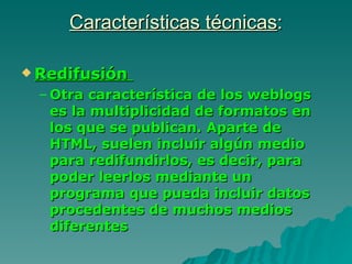 Características técnicas:

 Redifusión

 – Otra característica de los weblogs
   es la multiplicidad de formatos en
   los que se publican. Aparte de
   HTML, suelen incluir algún medio
   para redifundirlos, es decir, para
   poder leerlos mediante un
   programa que pueda incluir datos
   procedentes de muchos medios
   diferentes
 