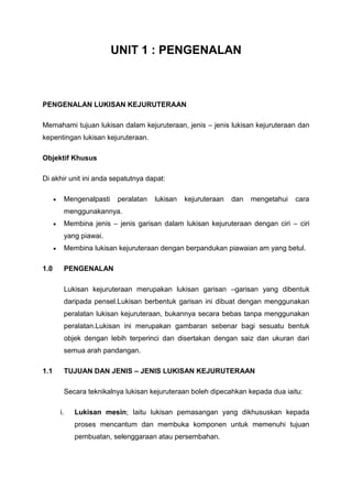 UNIT 1 : PENGENALAN



PENGENALAN LUKISAN KEJURUTERAAN

Memahami tujuan lukisan dalam kejuruteraan, jenis – jenis lukisan kejuruteraan dan
kepentingan lukisan kejuruteraan.

Objektif Khusus

Di akhir unit ini anda sepatutnya dapat:

           Mengenalpasti    peralatan   lukisan   kejuruteraan   dan   mengetahui   cara
           menggunakannya.
           Membina jenis – jenis garisan dalam lukisan kejuruteraan dengan ciri – ciri
           yang piawai.
           Membina lukisan kejuruteraan dengan berpandukan piawaian am yang betul.

1.0        PENGENALAN

           Lukisan kejuruteraan merupakan lukisan garisan –garisan yang dibentuk
           daripada pensel.Lukisan berbentuk garisan ini dibuat dengan menggunakan
           peralatan lukisan kejuruteraan, bukannya secara bebas tanpa menggunakan
           peralatan.Lukisan ini merupakan gambaran sebenar bagi sesuatu bentuk
           objek dengan lebih terperinci dan disertakan dengan saiz dan ukuran dari
           semua arah pandangan.

1.1        TUJUAN DAN JENIS – JENIS LUKISAN KEJURUTERAAN

           Secara teknikalnya lukisan kejuruteraan boleh dipecahkan kepada dua iaitu:

      i.      Lukisan mesin; Iaitu lukisan pemasangan yang dikhususkan kepada
              proses mencantum dan membuka komponen untuk memenuhi tujuan
              pembuatan, selenggaraan atau persembahan.
 