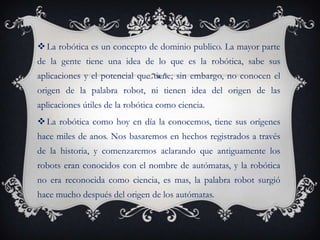  La robótica es un concepto de dominio publico. La mayor parte
de la gente tiene una idea de lo que es la robótica, sabe sus
aplicaciones y el potencial que tiene; sin embargo, no conocen el
origen de la palabra robot, ni tienen idea del origen de las
aplicaciones útiles de la robótica como ciencia.
 La robótica como hoy en día la conocemos, tiene sus orígenes
hace miles de anos. Nos basaremos en hechos registrados a través
de la historia, y comenzaremos aclarando que antiguamente los
robots eran conocidos con el nombre de autómatas, y la robótica
no era reconocida como ciencia, es mas, la palabra robot surgió
hace mucho después del origen de los autómatas.
 