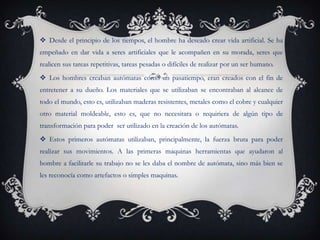  Desde el principio de los tiempos, el hombre ha deseado crear vida artificial. Se ha
empeñado en dar vida a seres artificiales que le acompañen en su morada, seres que
realicen sus tareas repetitivas, tareas pesadas o difíciles de realizar por un ser humano.
 Los hombres creaban autómatas como un pasatiempo, eran creados con el fin de
entretener a su dueño. Los materiales que se utilizaban se encontraban al alcance de
todo el mundo, esto es, utilizaban maderas resistentes, metales como el cobre y cualquier
otro material moldeable, esto es, que no necesitara o requiriera de algún tipo de
transformación para poder ser utilizado en la creación de los autómatas.
 Estos primeros autómatas utilizaban, principalmente, la fuerza bruta para poder
realizar sus movimientos. A las primeras maquinas herramientas que ayudaron al
hombre a facilitarle su trabajo no se les daba el nombre de autómata, sino más bien se
les reconocía como artefactos o simples maquinas.
 