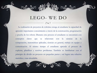 LEGO- WE DO
   La realización de proyectos de robótica otorga al estudiante la capacidad de
aprender importantes conocimiento a través de la construcción, programación
y prueba de los robots. Durante este proceso el estudiante se encontrará con
conceptos    claves   que    se   relacionan    con    la   ciencias   de    la
computación, matemáticas aplicadas, ciencias en general, trabajo en equipo y
comunicación. Al mismo tiempo el estudiante aprende el proceso de
explorar, planificar y resolver problemas. También se familiarizar con el
principio de dividir un proyecto en pequeñas partes y así lograr una solución
metódica y mas abordable.
 